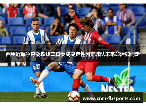 西甲冠军争夺战锋线三重奏成决定性因素球队未来命运如何走 西甲冠军争夺战锋线三重奏成决定性因素球队未来命运如何走