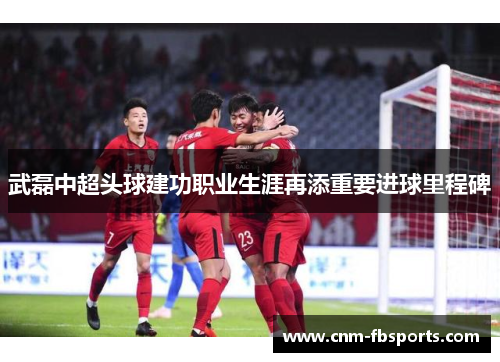 武磊中超头球建功职业生涯再添重要进球里程碑