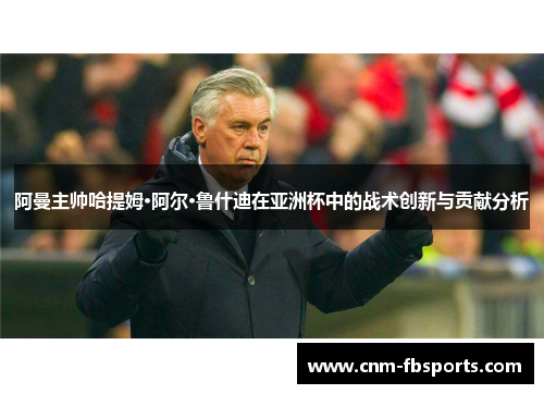 阿曼主帅哈提姆·阿尔·鲁什迪在亚洲杯中的战术创新与贡献分析